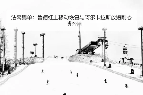 法网男单：鲁德红土移动恢复与阿尔卡拉斯放短耐心博弈